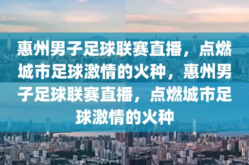 惠州男子足球联赛直播，点燃城市足球激情的火种，惠州男子足球联赛直播，点燃城市足球激情的火种