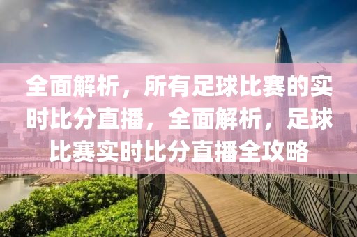 全面解析，所有足球比赛的实时比分直播，全面解析，足球比赛实时比分直播全攻略