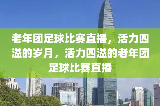 老年团足球比赛直播，活力四溢的岁月，活力四溢的老年团足球比赛直播