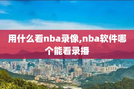 用什么看nba录像,nba软件哪个能看录播