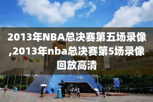 2013年NBA总决赛第五场录像,2013年nba总决赛第5场录像回放高清