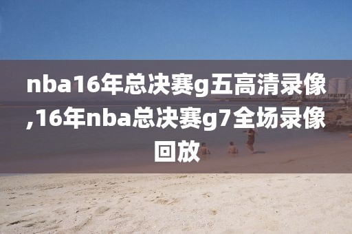 nba16年总决赛g五高清录像,16年nba总决赛g7全场录像回放