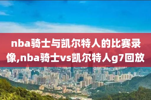 nba骑士与凯尔特人的比赛录像,nba骑士vs凯尔特人g7回放