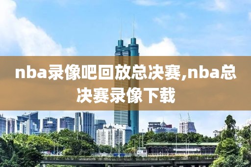 nba录像吧回放总决赛,nba总决赛录像下载