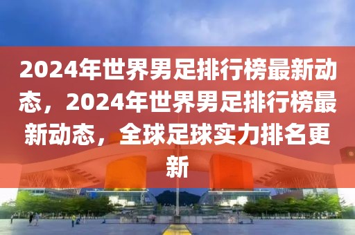 2024年世界男足排行榜最新动态，2024年世界男足排行榜最新动态，全球足球实力排名更新