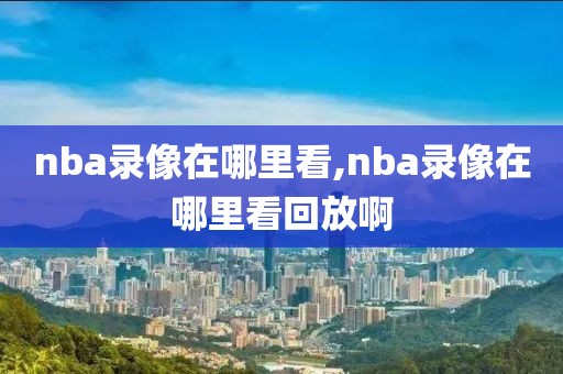 nba录像在哪里看,nba录像在哪里看回放啊