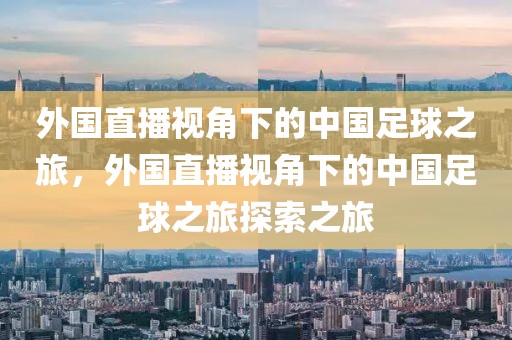 外国直播视角下的中国足球之旅，外国直播视角下的中国足球之旅探索之旅