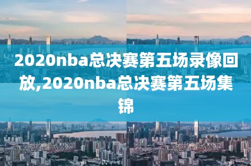 2020nba总决赛第五场录像回放,2020nba总决赛第五场集锦