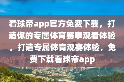 看球帝app官方免费下载，打造你的专属体育赛事观看体验，打造专属体育观赛体验，免费下载看球帝app