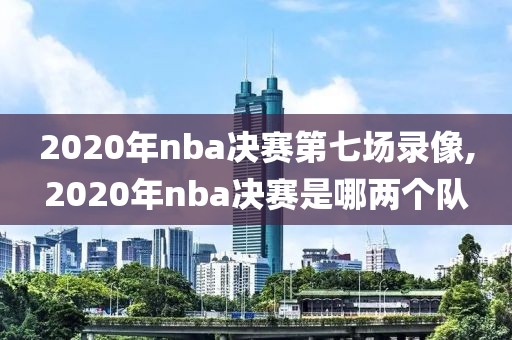 2020年nba决赛第七场录像,2020年nba决赛是哪两个队