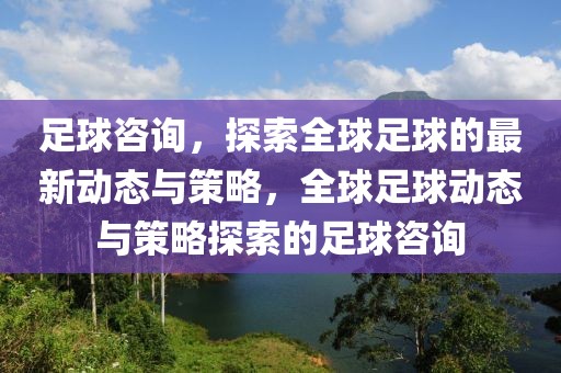 足球咨询，探索全球足球的最新动态与策略，全球足球动态与策略探索的足球咨询