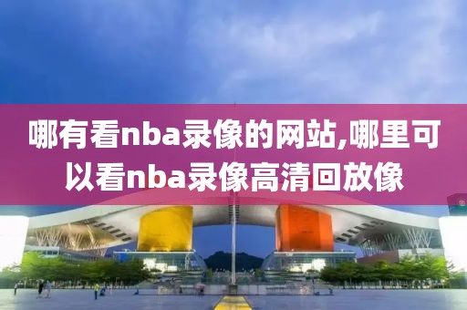 哪有看nba录像的网站,哪里可以看nba录像高清回放像