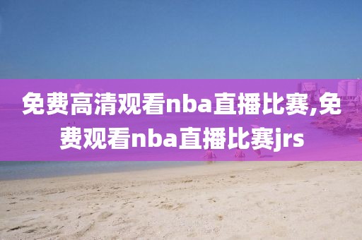 免费高清观看nba直播比赛,免费观看nba直播比赛jrs