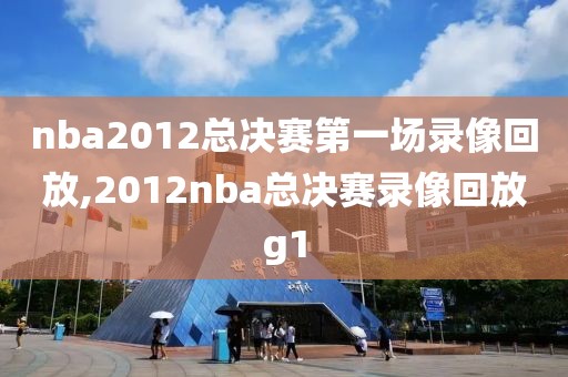 nba2012总决赛第一场录像回放,2012nba总决赛录像回放g1