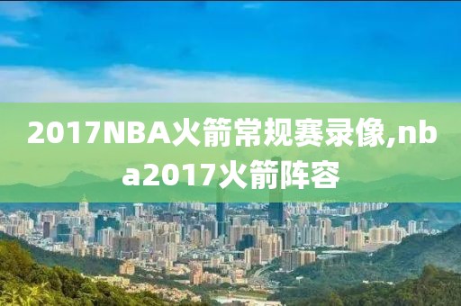 2017NBA火箭常规赛录像,nba2017火箭阵容