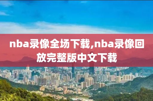 nba录像全场下载,nba录像回放完整版中文下载