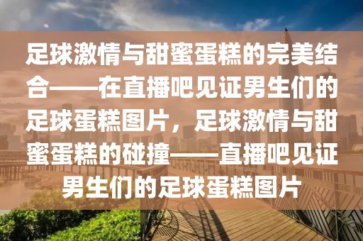 足球激情与甜蜜蛋糕的完美结合——在直播吧见证男生们的足球蛋糕图片，足球激情与甜蜜蛋糕的碰撞——直播吧见证男生们的足球蛋糕图片