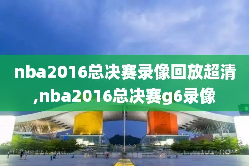 nba2016总决赛录像回放超清,nba2016总决赛g6录像