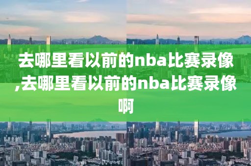 去哪里看以前的nba比赛录像,去哪里看以前的nba比赛录像啊