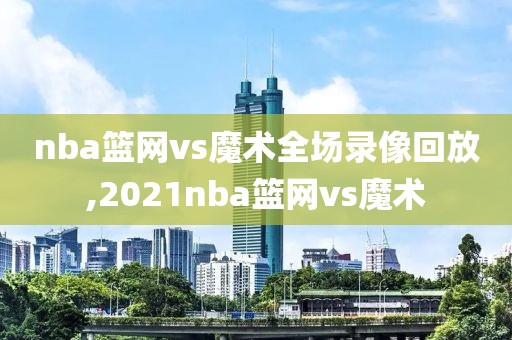 nba篮网vs魔术全场录像回放,2021nba篮网vs魔术