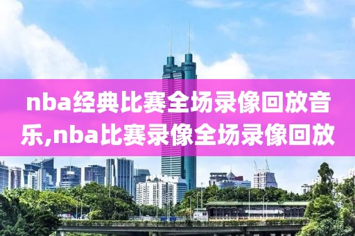 nba经典比赛全场录像回放音乐,nba比赛录像全场录像回放