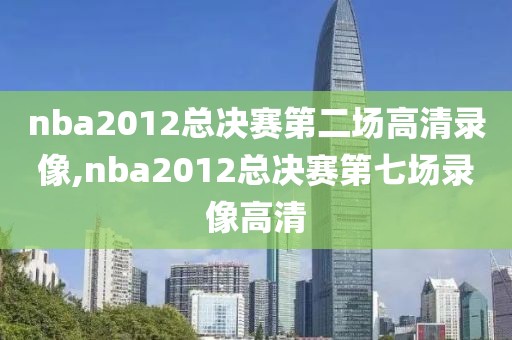 nba2012总决赛第二场高清录像,nba2012总决赛第七场录像高清