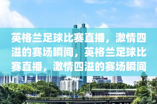 英格兰足球比赛直播，激情四溢的赛场瞬间，英格兰足球比赛直播，激情四溢的赛场瞬间