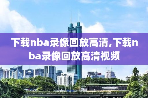 下载nba录像回放高清,下载nba录像回放高清视频