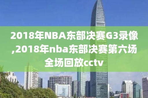 2018年NBA东部决赛G3录像,2018年nba东部决赛第六场全场回放cctv