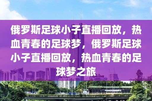 俄罗斯足球小子直播回放，热血青春的足球梦，俄罗斯足球小子直播回放，热血青春的足球梦之旅