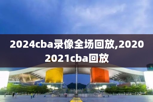 2024cba录像全场回放,20202021cba回放