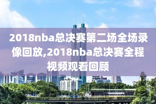 2018nba总决赛第二场全场录像回放,2018nba总决赛全程视频观看回顾