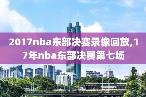 2017nba东部决赛录像回放,17年nba东部决赛第七场