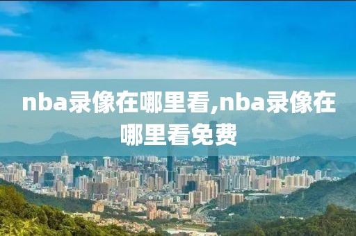 nba录像在哪里看,nba录像在哪里看免费