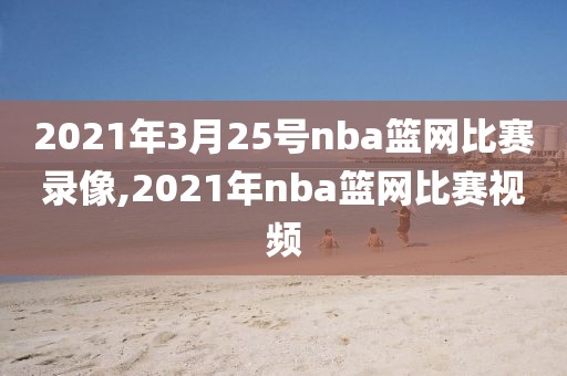 2021年3月25号nba篮网比赛录像,2021年nba篮网比赛视频