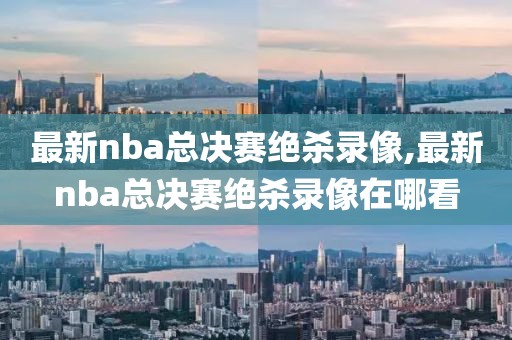 最新nba总决赛绝杀录像,最新nba总决赛绝杀录像在哪看