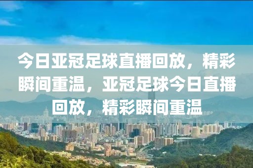 今日亚冠足球直播回放，精彩瞬间重温，亚冠足球今日直播回放，精彩瞬间重温