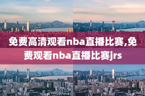 免费高清观看nba直播比赛,免费观看nba直播比赛jrs