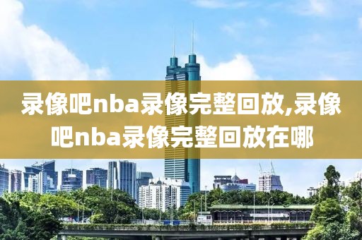 录像吧nba录像完整回放,录像吧nba录像完整回放在哪