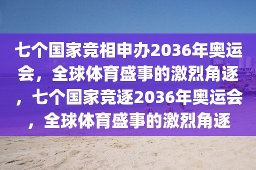 七个国家竞相申办2036年奥运会，全球体育盛事的激烈角逐，七个国家竞逐2036年奥运会，全球体育盛事的激烈角逐