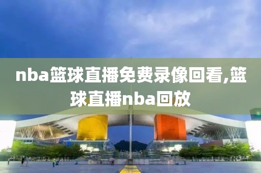 nba篮球直播免费录像回看,篮球直播nba回放