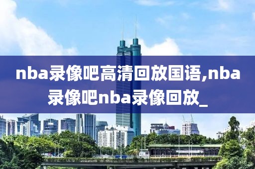 nba录像吧高清回放国语,nba录像吧nba录像回放_