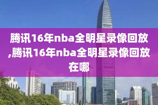 腾讯16年nba全明星录像回放,腾讯16年nba全明星录像回放在哪