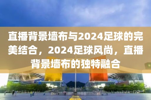 直播背景墙布与2024足球的完美结合，2024足球风尚，直播背景墙布的独特融合