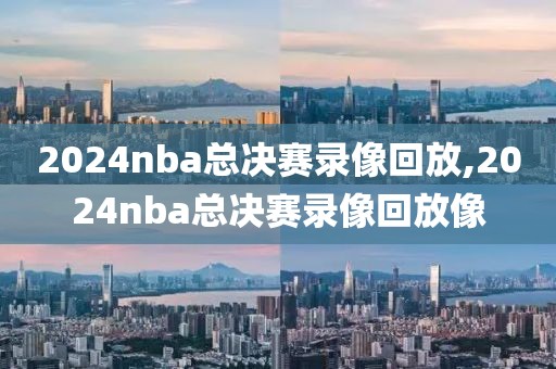 2024nba总决赛录像回放,2024nba总决赛录像回放像