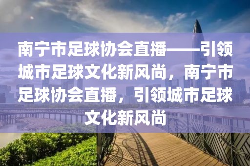 南宁市足球协会直播——引领城市足球文化新风尚，南宁市足球协会直播，引领城市足球文化新风尚