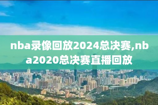 nba录像回放2024总决赛,nba2020总决赛直播回放