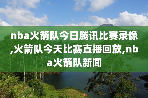 nba火箭队今日腾讯比赛录像,火箭队今天比赛直播回放,nba火箭队新闻