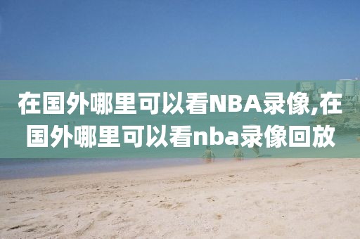 在国外哪里可以看NBA录像,在国外哪里可以看nba录像回放