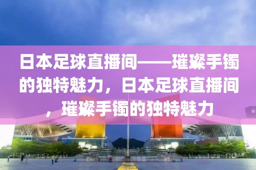 日本足球直播间——璀璨手镯的独特魅力，日本足球直播间，璀璨手镯的独特魅力